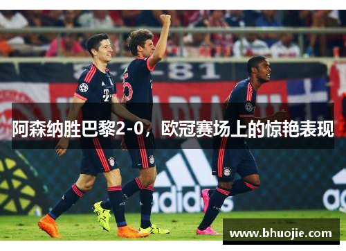 阿森纳胜巴黎2-0，欧冠赛场上的惊艳表现